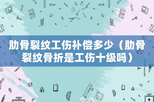 肋骨裂紋工傷補償多少（肋骨裂紋骨折是工傷十級嗎）