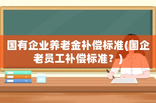 國有企業養老金補償標準(國企老員工補償標準？)