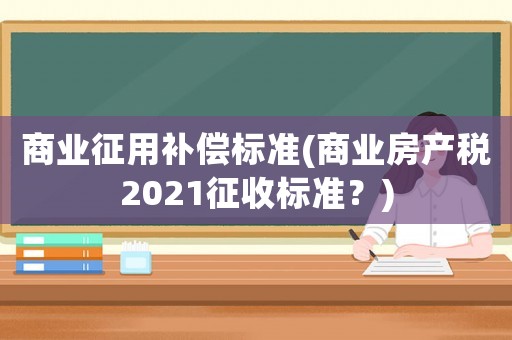 商業(yè)征用補(bǔ)償標(biāo)準(zhǔn)(商業(yè)房產(chǎn)稅2021征收標(biāo)準(zhǔn)？)