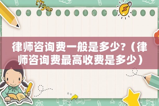 律師咨詢費一般是多少?（律師咨詢費最高收費是多少）
