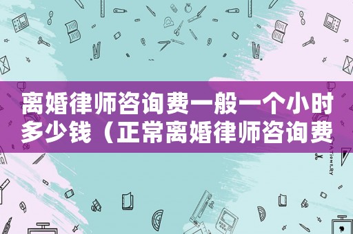 離婚律師咨詢費一般一個小時多少錢（正常離婚律師咨詢費多少）