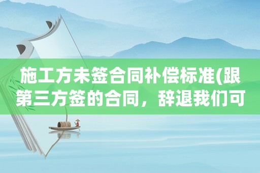 施工方未簽合同補償標準(跟第三方簽的合同，辭退我們可有補償？)