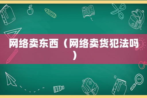 網(wǎng)絡(luò)賣東西（網(wǎng)絡(luò)賣貨犯法嗎）