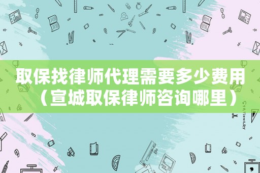 取保找律師代理需要多少費用（宣城取保律師咨詢哪里）