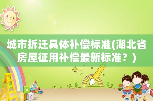 城市拆遷具體補償標準(湖北省房屋征用補償最新標準？)