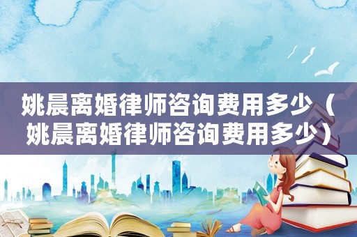 姚晨離婚律師咨詢費用多少（姚晨離婚律師咨詢費用多少）