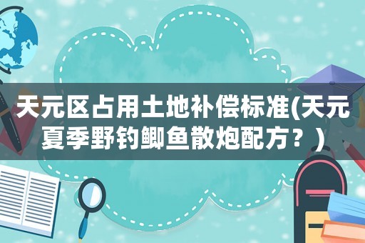 天元區占用土地補償標準(天元夏季野釣鯽魚散炮配方？)