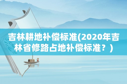 吉林耕地補(bǔ)償標(biāo)準(zhǔn)(2020年吉林省修路占地補(bǔ)償標(biāo)準(zhǔn)？)