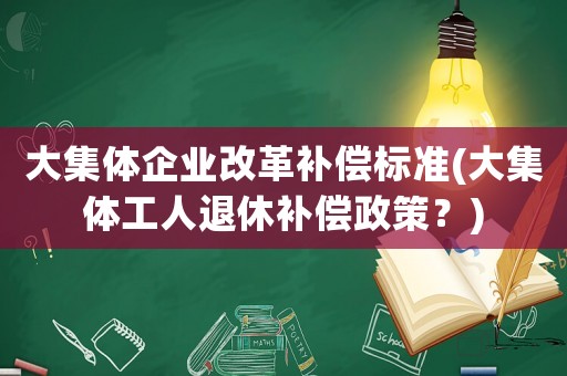 大集體企業(yè)改革補(bǔ)償標(biāo)準(zhǔn)(大集體工人退休補(bǔ)償政策？)