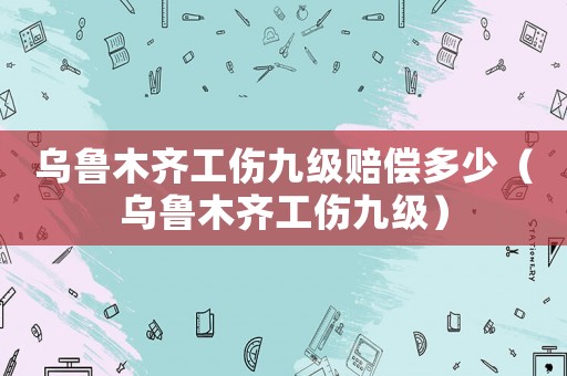 烏魯木齊工傷九級賠償多少（烏魯木齊工傷九級）