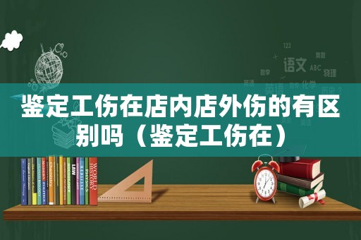 鑒定工傷在店內店外傷的有區別嗎（鑒定工傷在）