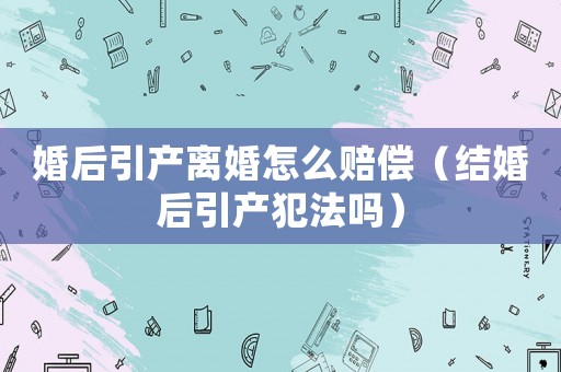 婚后引產離婚怎么賠償（結婚后引產犯法嗎）
