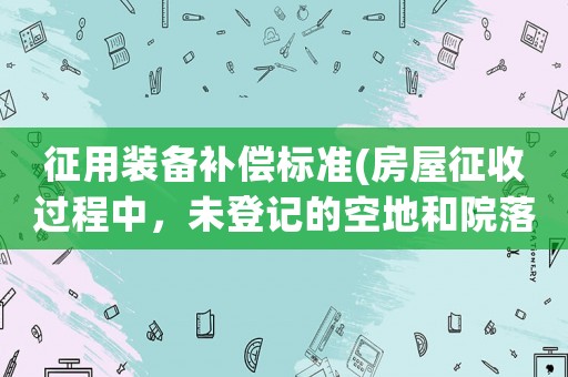 征用裝備補償標準(房屋征收過程中，未登記的空地和院落能拿到征收補償嗎？)