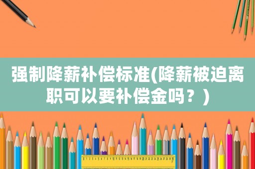 強(qiáng)制降薪補(bǔ)償標(biāo)準(zhǔn)(降薪被迫離職可以要補(bǔ)償金嗎？)
