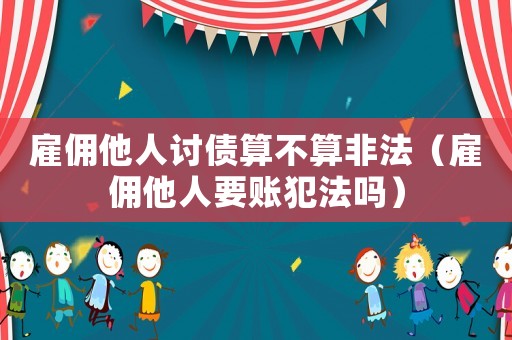 雇傭他人討債算不算非法（雇傭他人要賬犯法嗎）