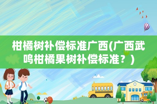 柑橘樹補償標準廣西(廣西武鳴柑橘果樹補償標準？)