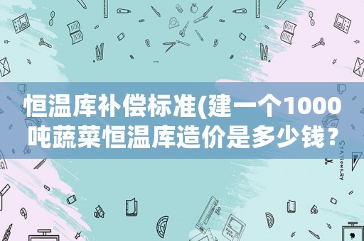 恒溫庫補償標準(建一個1000噸蔬菜恒溫庫造價是多少錢？)