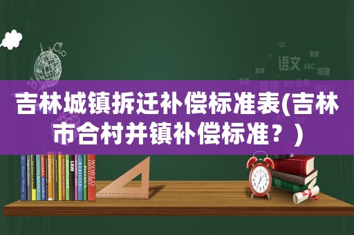 吉林城鎮拆遷補償標準表(吉林市合村并鎮補償標準？)