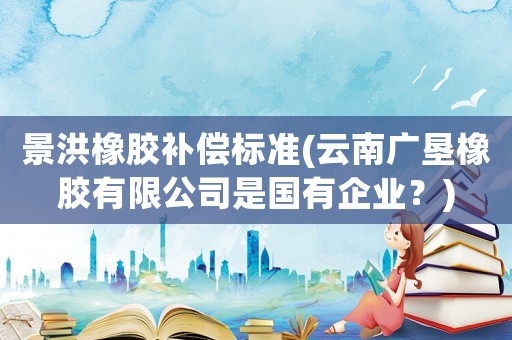 景洪橡膠補償標準(云南廣墾橡膠有限公司是國有企業？)