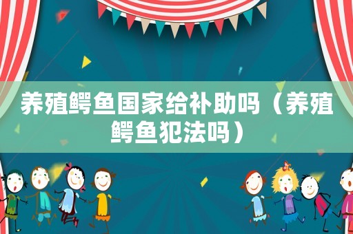 養(yǎng)殖鱷魚國家給補助嗎（養(yǎng)殖鱷魚犯法嗎）