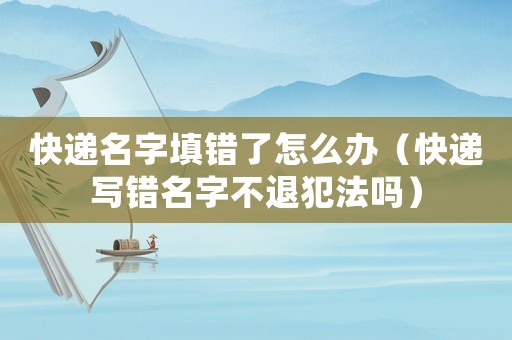 快遞名字填錯了怎么辦（快遞寫錯名字不退犯法嗎）
