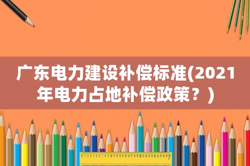 廣東電力建設補償標準(2021年電力占地補償政策？)