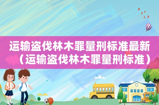運(yùn)輸盜伐林木罪量刑標(biāo)準(zhǔn)最新（運(yùn)輸盜伐林木罪量刑標(biāo)準(zhǔn)）