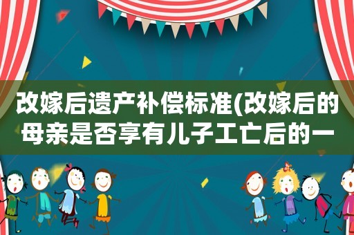 改嫁后遺產補償標準(改嫁后的母親是否享有兒子工亡后的一次性賠償金的分配？)