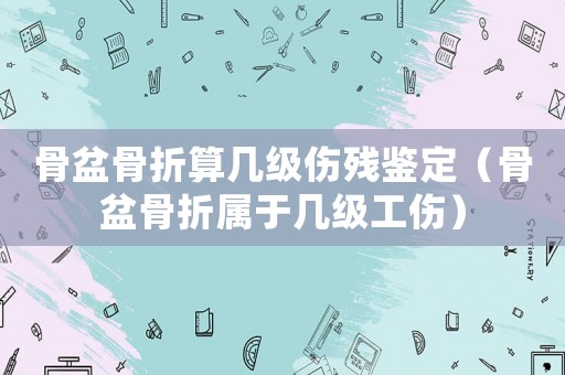 骨盆骨折算幾級傷殘鑒定（骨盆骨折屬于幾級工傷）