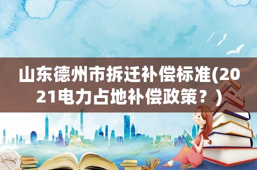 山東德州市拆遷補償標準(2021電力占地補償政策？)
