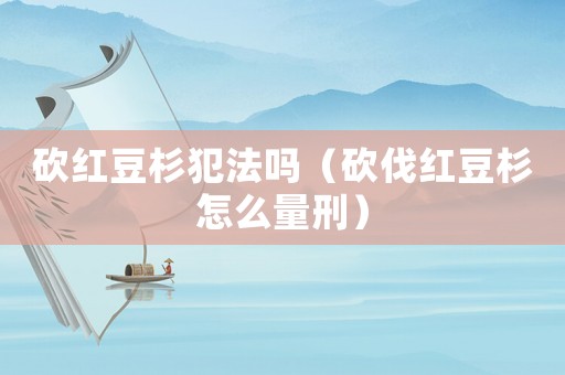 砍紅豆杉犯法嗎（砍伐紅豆杉怎么量刑）