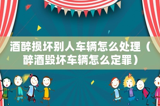 酒醉損壞別人車輛怎么處理（醉酒毀壞車輛怎么定罪）