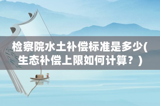 檢察院水土補償標準是多少(生態(tài)補償上限如何計算？)