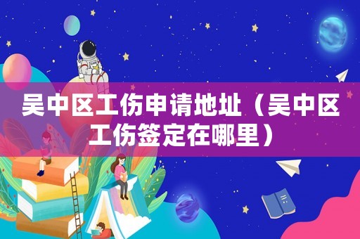 吳中區工傷申請地址（吳中區工傷簽定在哪里）