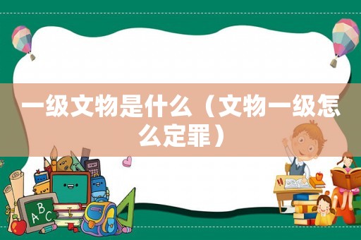 一級文物是什么（文物一級怎么定罪）