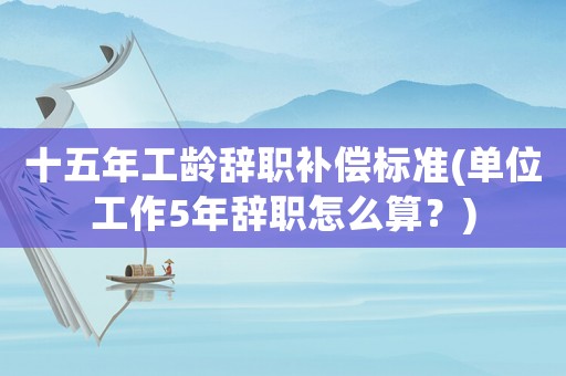 十五年工齡辭職補償標準(單位工作5年辭職怎么算？)