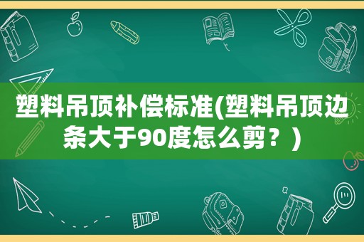 塑料吊頂補償標準(塑料吊頂邊條大于90度怎么剪？)