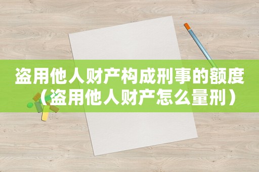盜用他人財產構成刑事的額度（盜用他人財產怎么量刑）