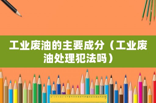 工業廢油的主要成分（工業廢油處理犯法嗎）