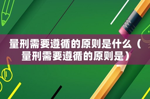 量刑需要遵循的原則是什么（量刑需要遵循的原則是）