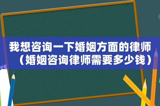 我想咨詢一下婚姻方面的律師（婚姻咨詢律師需要多少錢）