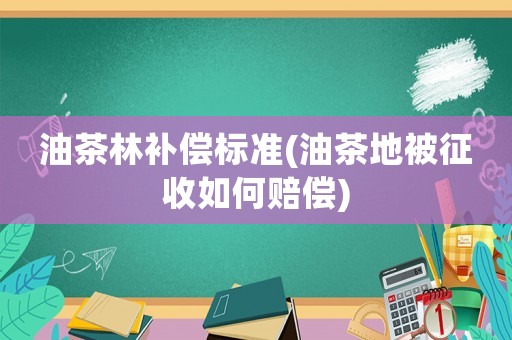 油茶林補(bǔ)償標(biāo)準(zhǔn)(油茶地被征收如何賠償)