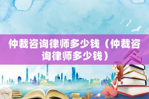 仲裁咨詢律師多少錢（仲裁咨詢律師多少錢）