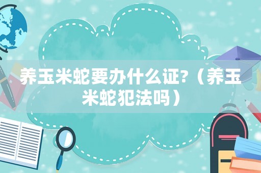 養(yǎng)玉米蛇要辦什么證?（養(yǎng)玉米蛇犯法嗎）