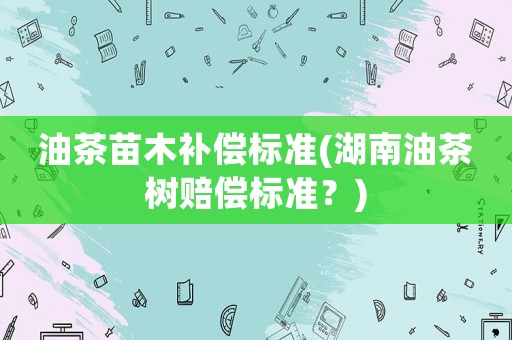 油茶苗木補償標(biāo)準(zhǔn)(湖南油茶樹賠償標(biāo)準(zhǔn)？)