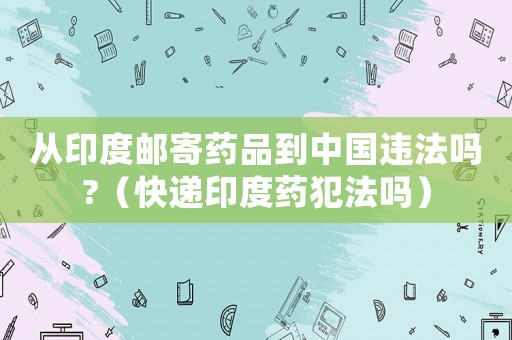 從印度郵寄藥品到中國違法嗎?（快遞印度藥犯法嗎）
