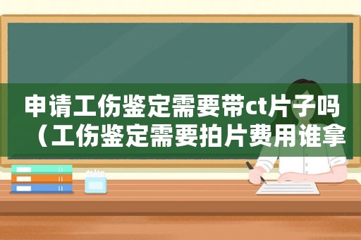申請工傷鑒定需要帶ct片子嗎（工傷鑒定需要拍片費用誰拿）