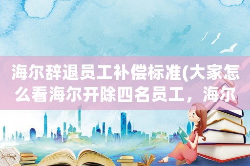 海爾辭退員工補(bǔ)償標(biāo)準(zhǔn)(大家怎么看海爾開除四名員工，海爾公司規(guī)章制度是否和勞動(dòng)法相抵觸？)