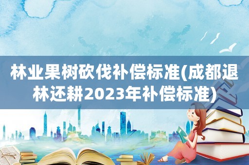 林業果樹砍伐補償標準(成都退林還耕2023年補償標準)