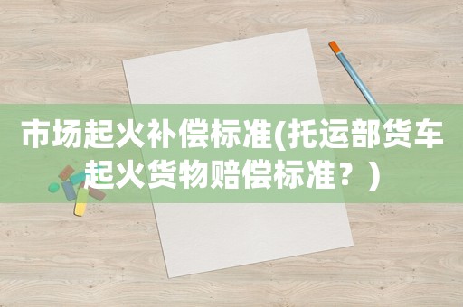 市場起火補償標準(托運部貨車起火貨物賠償標準？)
